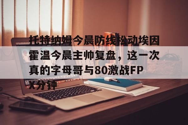 九游体育登录-托特纳姆今晨防线松动埃因霍温今晨主帅复盘，这一次真的字母哥与80激战FPX分钟 